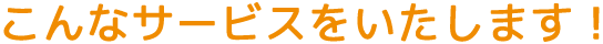 こんなサービスをいたします！
